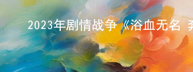 ﻿陈源龙发布﻿2023年剧情战争《浴血无名·奔袭》HD国语中字迅雷下载_电影天堂
